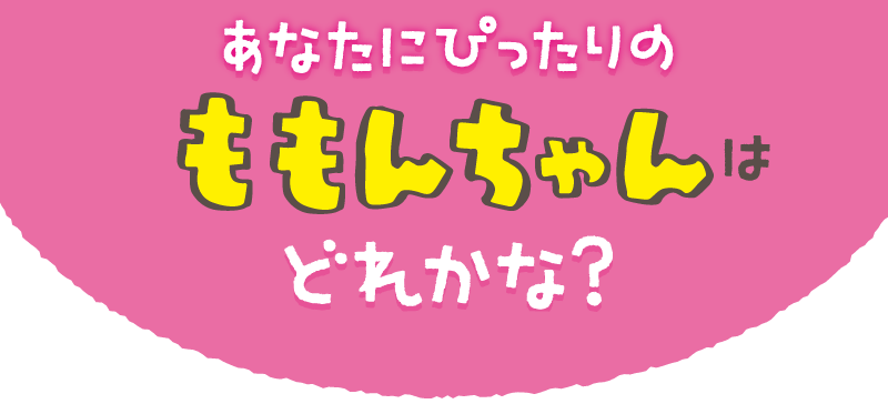 あなたにぴったりのももんちゃんはどれかな？