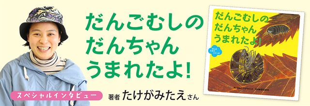 <インタビュー>『だんごむしの だんちゃん うまれたよ!』著者・たけがみたえさん <インタビュー>『だんごむしの だんちゃん うまれたよ!』著者・たけがみたえさん